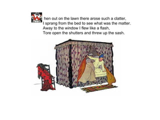   hen out on the lawn there arose such a clatter, I sprang from the bed to see what was the matter. Away to the window I flew like a flash, Tore open the shutters and threw up the sash. 