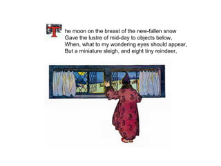   he moon on the breast of the new-fallen snow Gave the lustre of mid-day to objects below, When, what to my wondering eyes should appear, But a miniature sleigh, and eight tiny reindeer, 