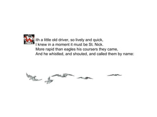ith a little old driver, so lively and quick, I knew in a moment it must be St. Nick. More rapid than eagles his coursers they came, And he whistled, and shouted, and called them by name: 