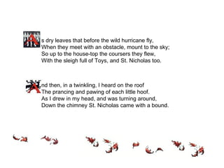 s dry leaves that before the wild hurricane fly, When they meet with an obstacle, mount to the sky; So up to the house-top the coursers they flew, With the sleigh full of Toys, and St. Nicholas too.   nd then, in a twinkling, I heard on the roof The prancing and pawing of each little hoof. As I drew in my head, and was turning around, Down the chimney St. Nicholas came with a bound.  
