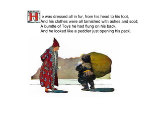 e was dressed all in fur, from his head to his foot, And his clothes were all tarnished with ashes and soot; A bundle of Toys he had flung on his back, And he looked like a peddler just opening his pack.   