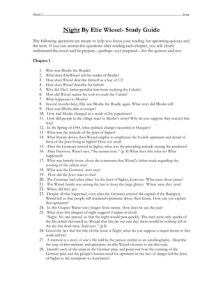 ENGLISH II                                                                                            DeLong




                        Night By Elie Wiesel- Study Guide
The following questions are meant to help you focus your reading for upcoming quizzes and
the tests. If you can answer the questions after reading each chapter, you will clearly
understand the novel and be prepare—perhaps over prepared—for the quizzes and test.

Chapter 1

      1.     Who was Moshe the Beadle?
      2.     What does ElieWiesel tell the reader of Moshe?
      3.     How does Wiesel describe himself as a boy of 12?
      4.     How does Wiesel describe his father?
      5.     Why did Elie’s father prohibit him from studying the Cabala?
      6.     How did Wiesel realize his wish to study the Cabala?
      7.     What happened to Moshe?
      8.     Several months later, Elie saw Moshe the Beadle again. What story did Moshe tell?
      9.     How was Moshe able to escape?
      10.     How had Moshe changed as a result of his experience?
      11.     How did people in the village react to Moshe’s story? Why do you suppose they reacted this
             way?
      12.     In the Spring of 1944, what political changes occurred in Hungary?
      13.     What was the attitude of the Jews of Sighet?
      14.     What literary device does Wiesel employ to emphasize the foolish optimism and denial of
             facts of the Jews living in Sighet? How is it used?
      15.     After the Germans arrived in Sighet, what was the prevailing attitude among the residents?
      16.     After Passover, Wiesel says, “the curtain rose.” (p. 8) What does this refer to? What
             happened?
      17.     What was bitterly ironic about the comments that Wiesel’s father made regarding the
             wearing of the yellow star?
      18.     What was the Germans’ next step?
      19.      How did the Jews react to this?
      20.     The Germans had other plans for the Jews of Sighet, however. What were those plans?
      21.     The Wiesel family was among the last to leave the large ghetto. Where were they sent?
      22.     Where did they go?
      23.     Despite all that happened, even after the Germans entered the capital of the Budapest,
             Wiesel tell us that people still remained optimistic about their future. How can you explain
             this optimism?
      24.     In this Chapter Wiesel uses images from nature. How does he use the sun?
      25.     What does this imagery of night suggest? Explain in detail.
             “Night. No one prayed, so that the night would pass quickly. The stars were only sparks of
             the fire which devoured us. Should that fire die out one day, there would be nothing left in
             the sky but dead stars, dead eyes.” (p.8)
      26.    Given the fact that the title of this book is Night, what do you suppose a major theme in this
             work will be?
      27.     A memoir is a story of one’s life told by the person similar to an autobiography. Describe
             the tone of this memoir, and speculate on why Wiesel chooses to use this tone.
      28.     Identify each of the steps in the German plan, and point out how the cunning of the
             German plan and the people’s human need for optimism in the face of danger led the Jews
             of Sighet to the transports to Auschwitz?
 