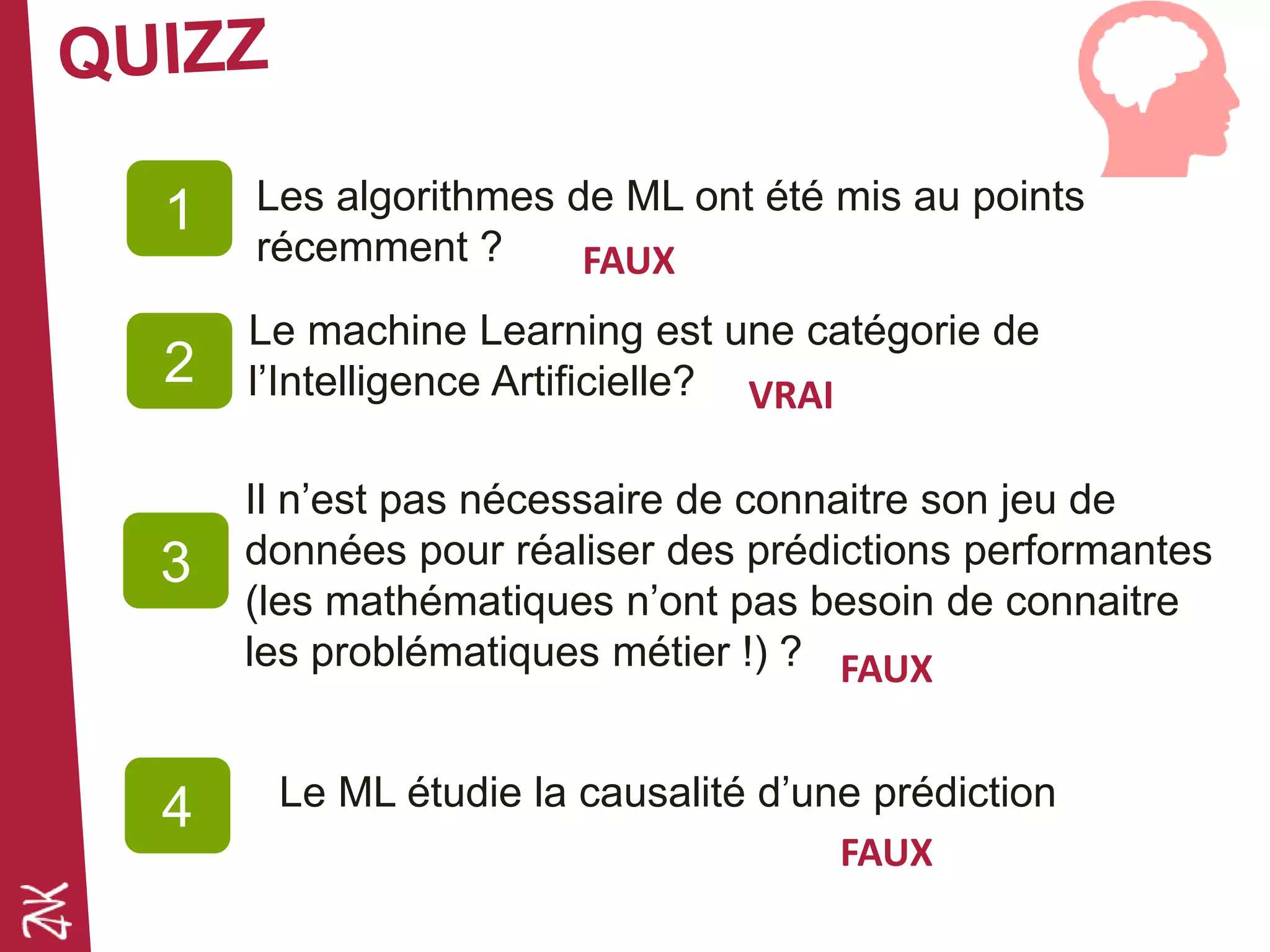 Les algorithmes de ML ont été mis au points
récemment ?
1
2
3
Le machine Learning est une catégorie de
l’Intelligence Artificielle?
Il n’est pas nécessaire de connaitre son jeu de
données pour réaliser des prédictions performantes
(les mathématiques n’ont pas besoin de connaitre
les problématiques métier !) ?
”
FAUX
VRAI
FAUX
Le ML étudie la causalité d’une prédiction4
FAUX
 
