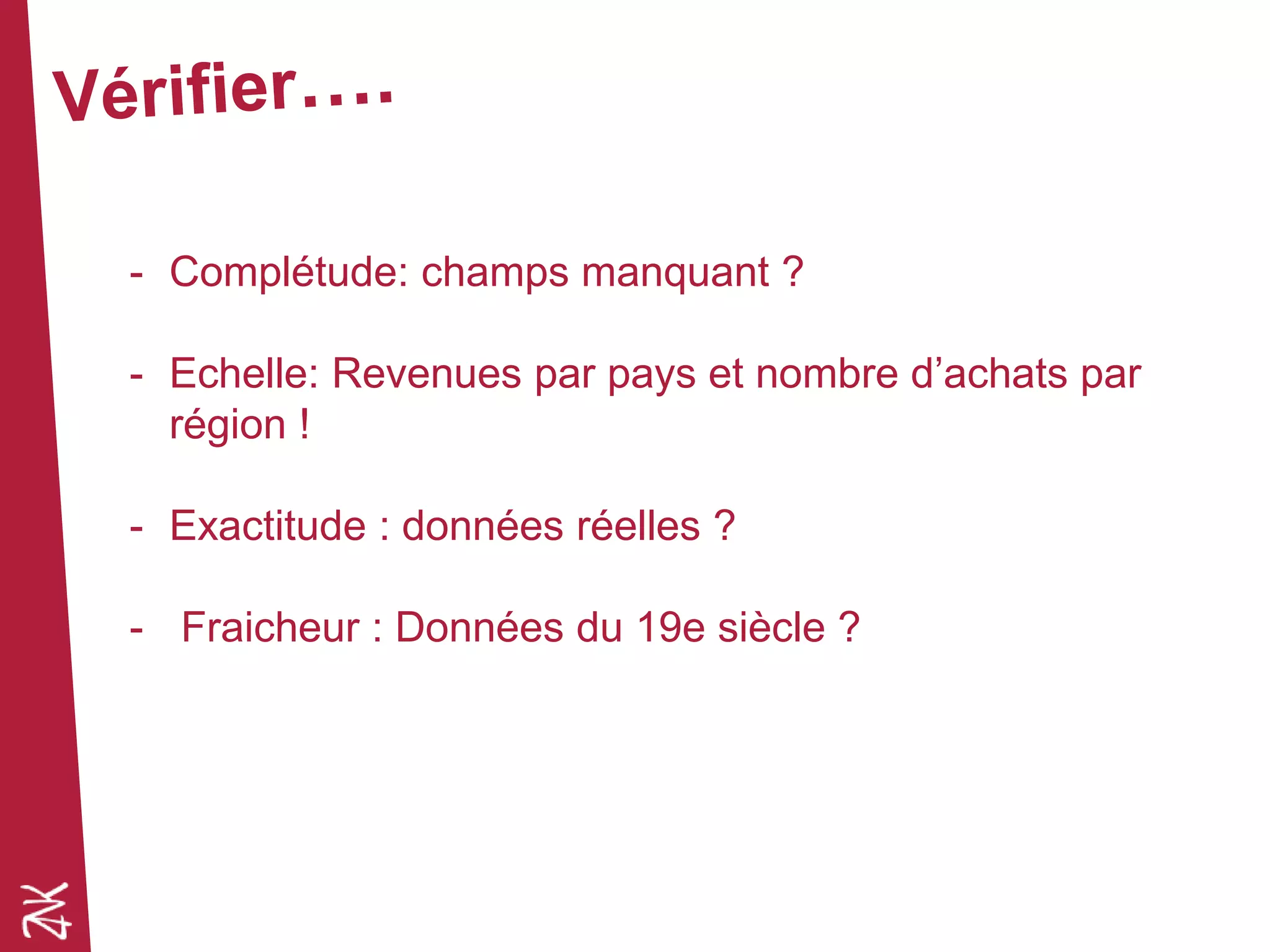 - Complétude: champs manquant ?
- Echelle: Revenues par pays et nombre d’achats par
région !
- Exactitude : données réelles ?
- Fraicheur : Données du 19e siècle ?
 