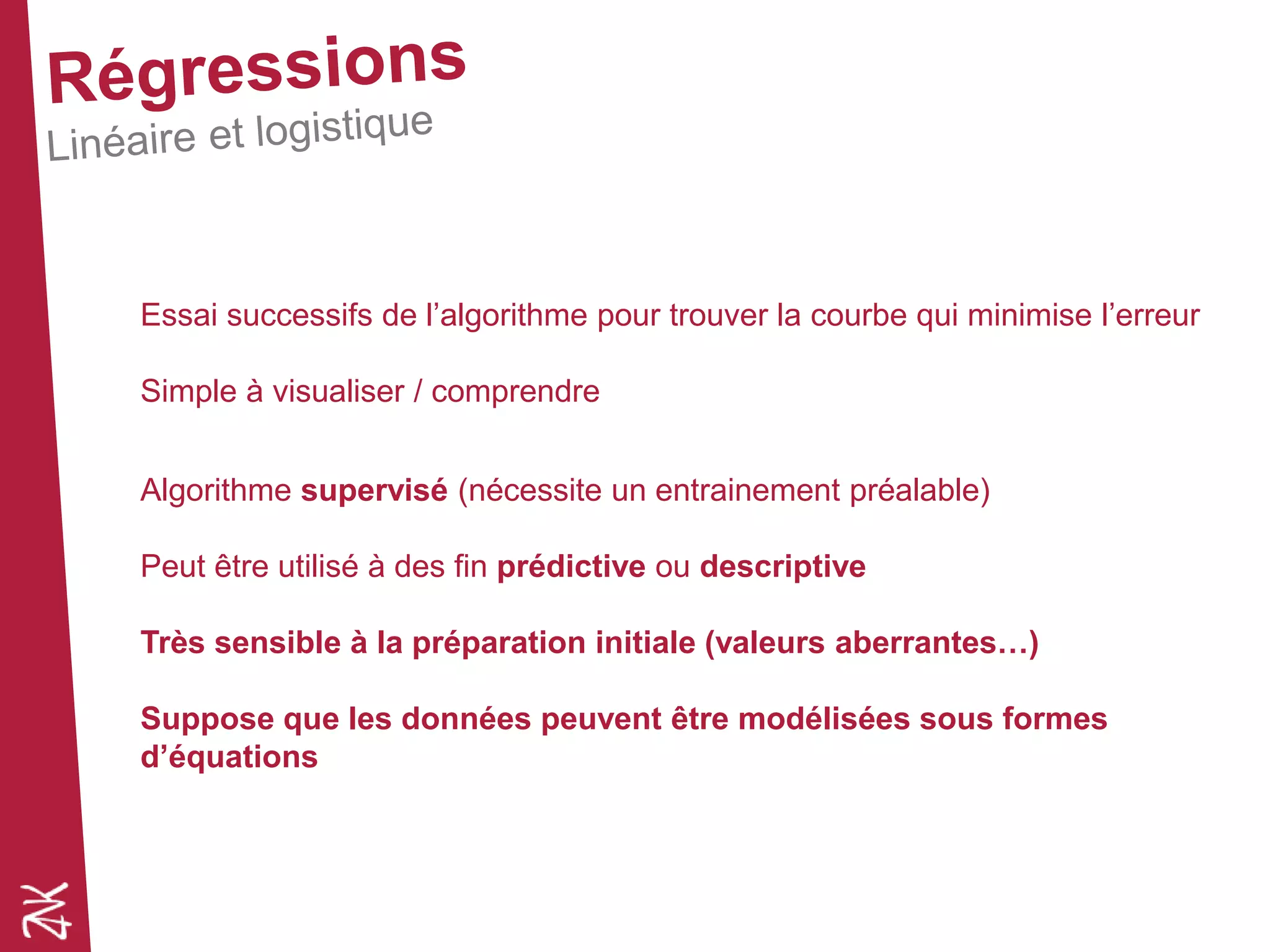 Essai successifs de l’algorithme pour trouver la courbe qui minimise l’erreur
Simple à visualiser / comprendre
Algorithme supervisé (nécessite un entrainement préalable)
Peut être utilisé à des fin prédictive ou descriptive
Très sensible à la préparation initiale (valeurs aberrantes…)
Suppose que les données peuvent être modélisées sous formes
d’équations
 