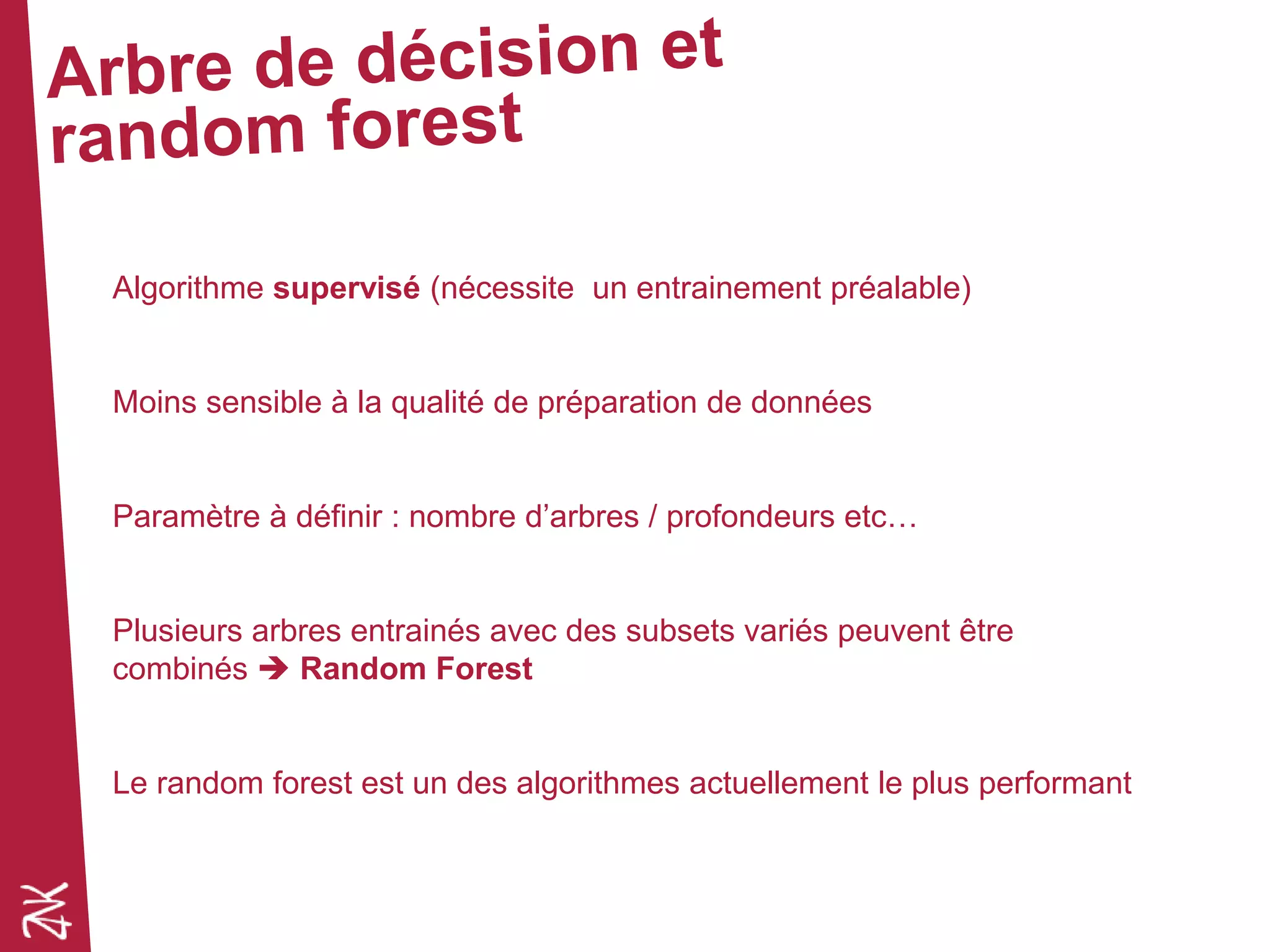Algorithme supervisé (nécessite un entrainement préalable)
Moins sensible à la qualité de préparation de données
Paramètre à définir : nombre d’arbres / profondeurs etc…
Plusieurs arbres entrainés avec des subsets variés peuvent être
combinés  Random Forest
Le random forest est un des algorithmes actuellement le plus performant
 