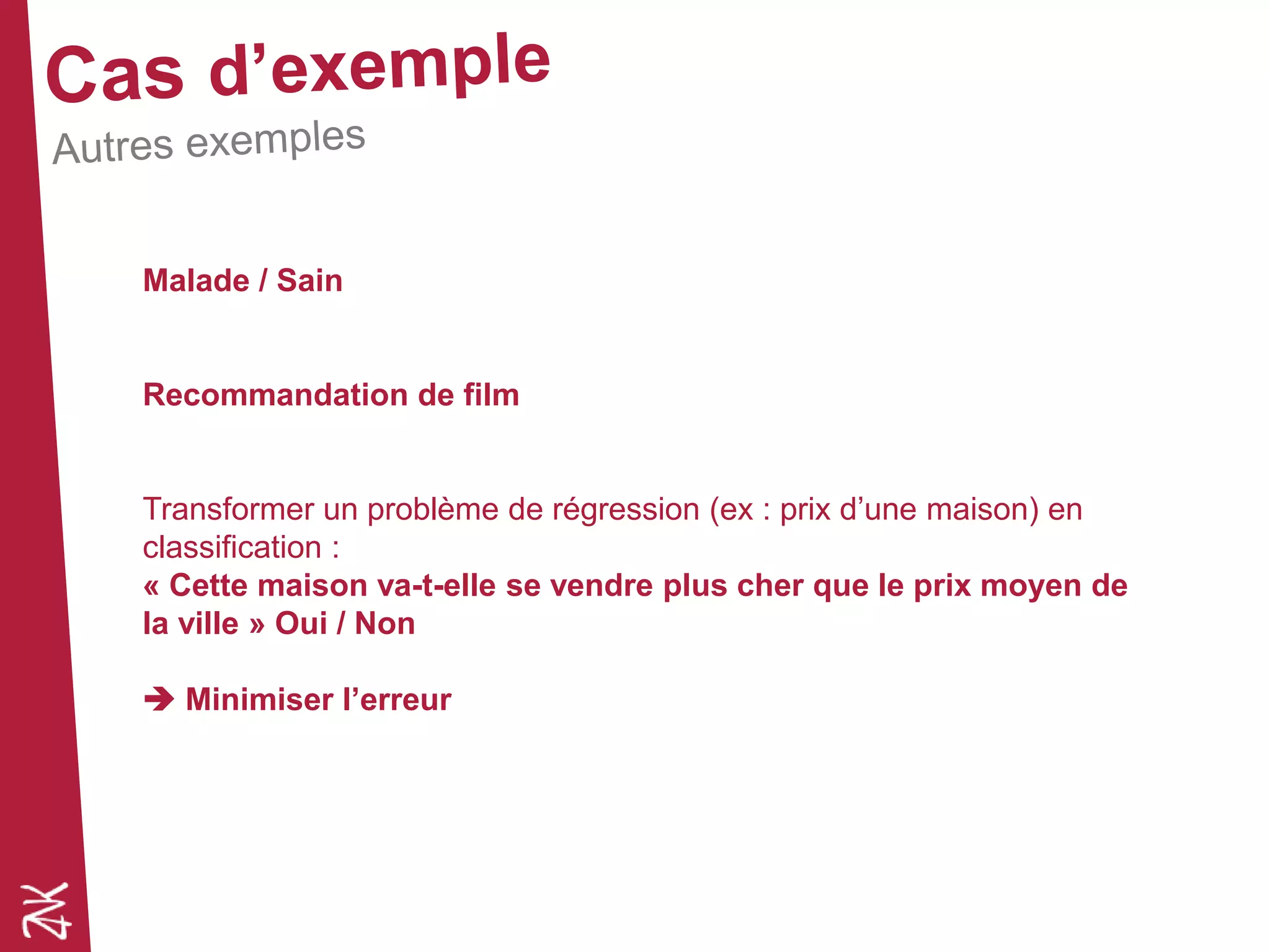 Malade / Sain
Recommandation de film
Transformer un problème de régression (ex : prix d’une maison) en
classification :
« Cette maison va-t-elle se vendre plus cher que le prix moyen de
la ville » Oui / Non
 Minimiser l’erreur
 