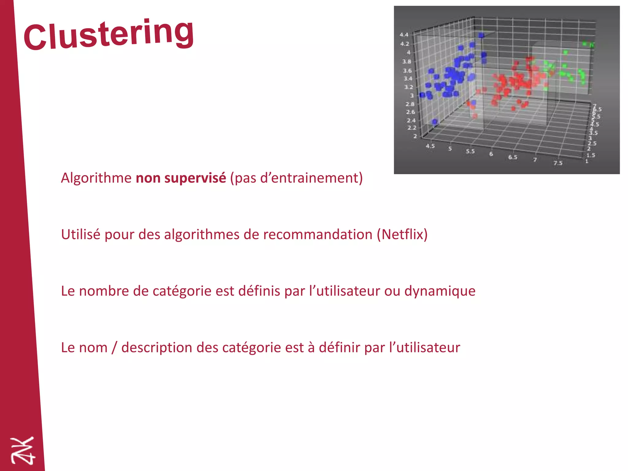Algorithme non supervisé (pas d’entrainement)
Utilisé pour des algorithmes de recommandation (Netflix)
Le nombre de catégorie est définis par l’utilisateur ou dynamique
Le nom / description des catégorie est à définir par l’utilisateur
 