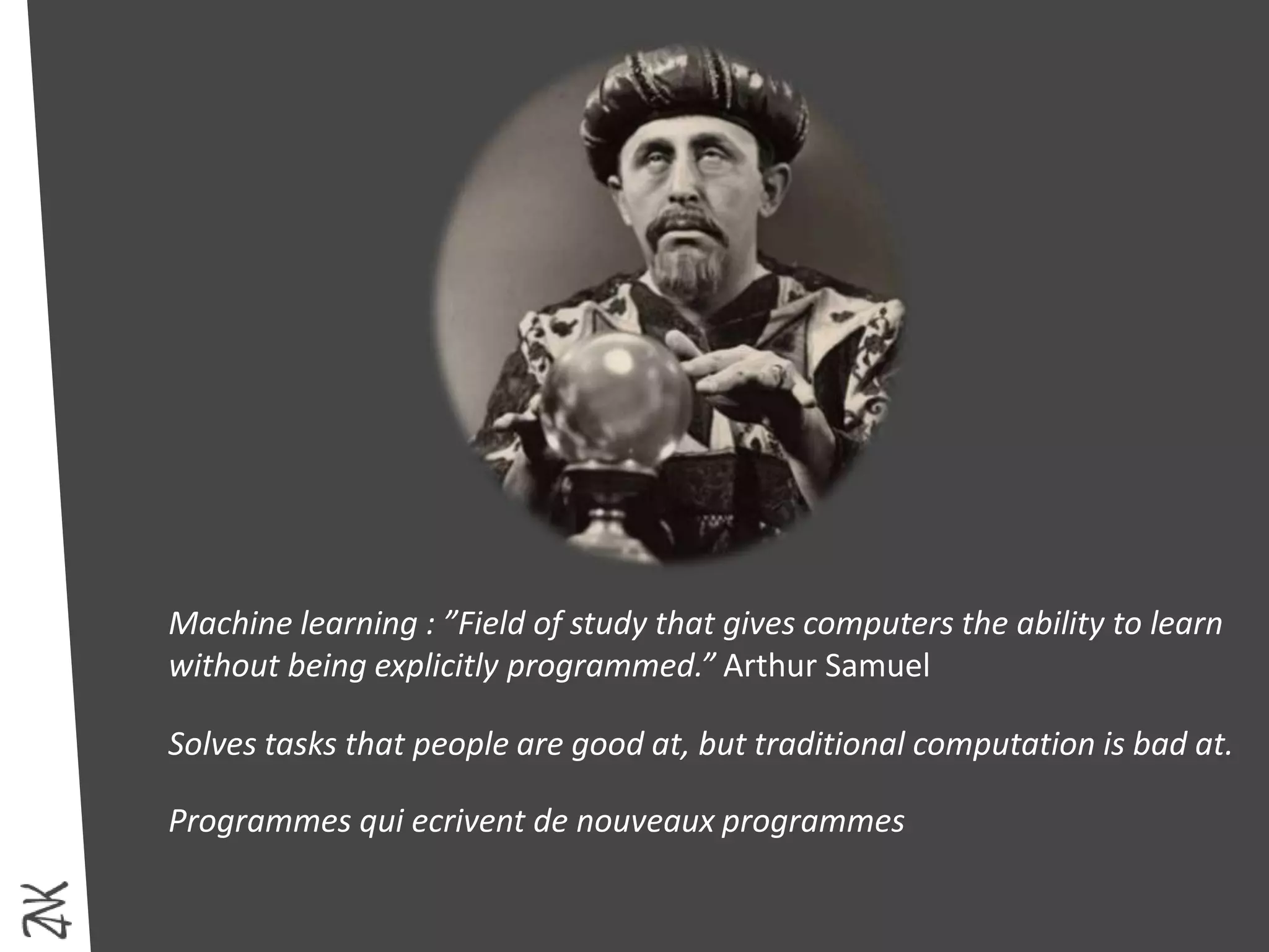 Machine learning : ”Field of study that gives computers the ability to learn
without being explicitly programmed.” Arthur Samuel
Solves tasks that people are good at, but traditional computation is bad at.
Programmes qui ecrivent de nouveaux programmes
 