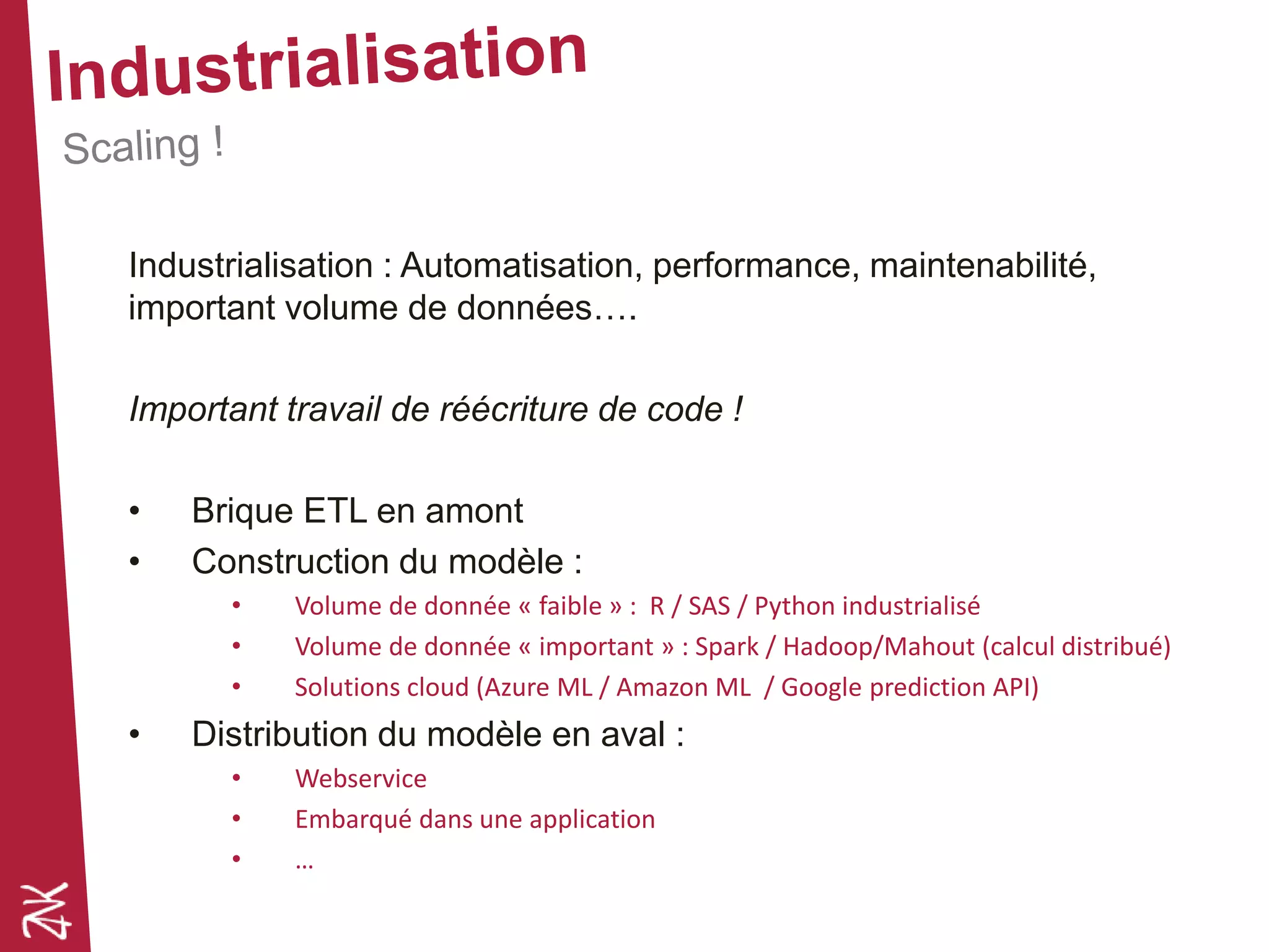 Industrialisation : Automatisation, performance, maintenabilité,
important volume de données….
Important travail de réécriture de code !
• Brique ETL en amont
• Construction du modèle :
• Volume de donnée « faible » : R / SAS / Python industrialisé
• Volume de donnée « important » : Spark / Hadoop/Mahout (calcul distribué)
• Solutions cloud (Azure ML / Amazon ML / Google prediction API)
• Distribution du modèle en aval :
• Webservice
• Embarqué dans une application
• …
 