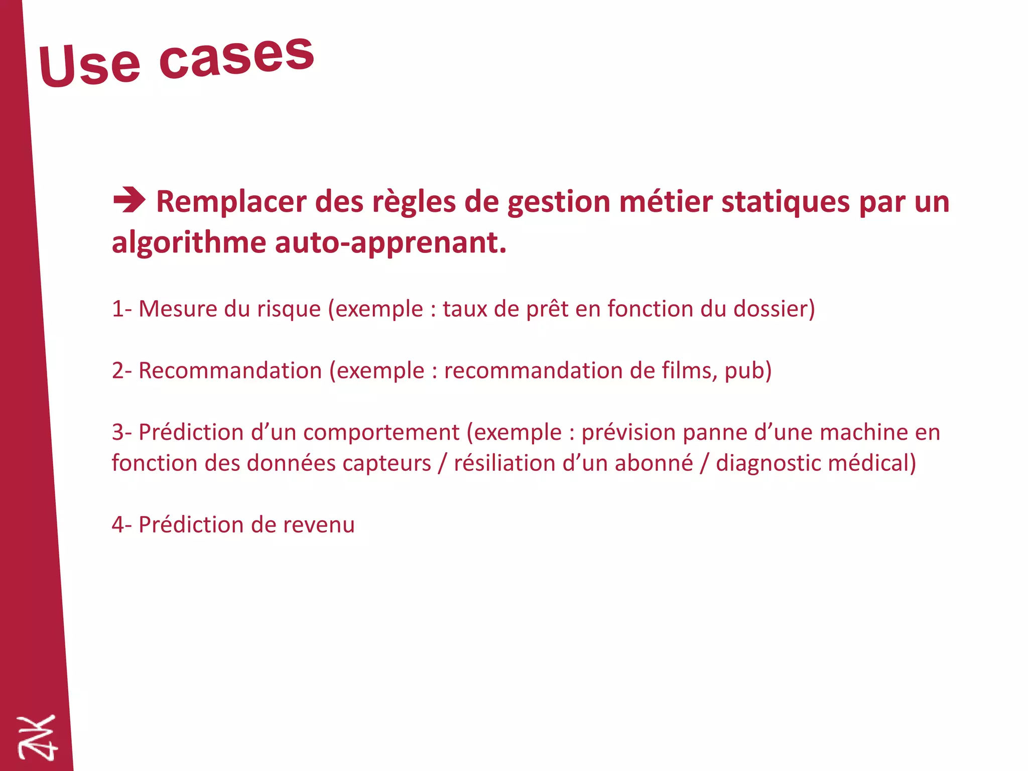  Remplacer des règles de gestion métier statiques par un
algorithme auto-apprenant.
1- Mesure du risque (exemple : taux de prêt en fonction du dossier)
2- Recommandation (exemple : recommandation de films, pub)
3- Prédiction d’un comportement (exemple : prévision panne d’une machine en
fonction des données capteurs / résiliation d’un abonné / diagnostic médical)
4- Prédiction de revenu
 