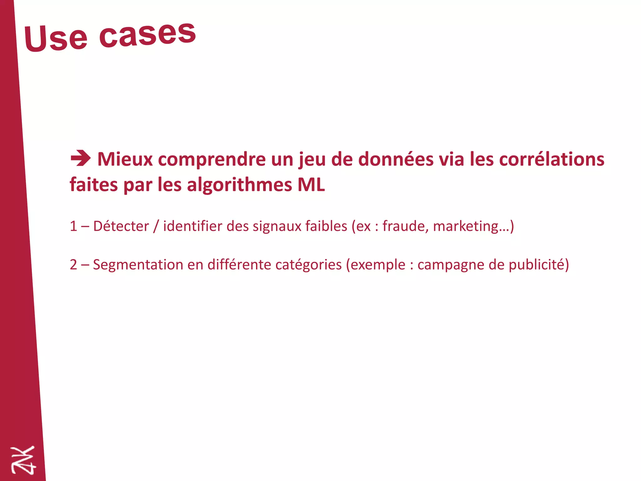  Mieux comprendre un jeu de données via les corrélations
faites par les algorithmes ML
1 – Détecter / identifier des signaux faibles (ex : fraude, marketing…)
2 – Segmentation en différente catégories (exemple : campagne de publicité)
 
