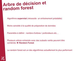 Algorithme supervisé (nécessite un entrainement préalable)
Moins sensible à la qualité de préparation de données
Paramètre à définir : nombre d’arbres / profondeurs etc…
Plusieurs arbres entrainés avec des subsets variés peuvent être
combinés  Random Forest
Le random forest est un des algorithmes actuellement le plus performant
 