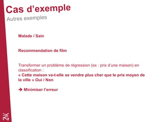 Malade / Sain
Recommandation de film
Transformer un problème de régression (ex : prix d’une maison) en
classification :
« Cette maison va-t-elle se vendre plus cher que le prix moyen de
la ville » Oui / Non
 Minimiser l’erreur
 