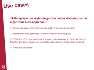  Remplacer des règles de gestion métier statiques par un
algorithme auto-apprenant.
1- Mesure du risque (exemple : taux de prêt en fonction du dossier)
2- Recommandation (exemple : recommandation de films, pub)
3- Prédiction d’un comportement (exemple : prévision panne d’une machine en
fonction des données capteurs / résiliation d’un abonné / diagnostic médical)
4- Prédiction de revenu
 