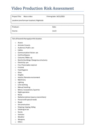 Video Production Risk Assessment
ProjectTitle: Music video Filmingdate:14/11/2015
Location(one formper location): Nightclub
Producer: Date:
Course: Level:
Tick all hazardsthatapply atthis location.
o Access
o Animals/Insects
o Audience /Public- yes
o Cables
o CommunicationFailure- yes
o ConfinedSpaces
o Costume /Make-up
o Derelictbuildings/Dangerousstructures
o Electricity- yes
o Fire / Flammable material
o FirstAid
o FoodHygiene
o Glass
o Heights
o Hostile /Remote environment
o Machinery
o Lighting
o Lone working
o Manual handling
o Mines/ excavations/quarries
o Nightoperation
o Noise
o Radiation(phone towers,transmitters)
o Personwithspecial needs
o Roads
o Setconstruction
o Slipping,tripping,falling
o Smokingonset
o Stunts
o Vehicles
o Weather
o Weapons
o Other:
 