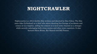 NIGHTCRAWLER
Nightcrawler is a 2014 thriller film written and directed by Dan Gilroy. The film
stars Jake Gyllenhaal as a thief who starts shooting live footage of accidents and
crimes in Los Angeles, selling the content to a local news channel as a stringer
while secretly sabotaging both crime scenes and other news reporters. It also
features Rene Russo, Riz Ahmed and Bill Paxton.
 