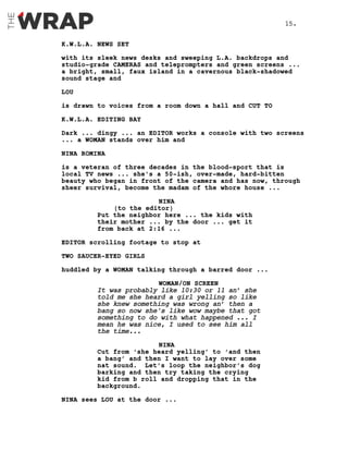K.W.L.A. NEWS SET
with its sleek news desks and sweeping L.A. backdrops and
studio-grade CAMERAS and teleprompters and green screens ...
a bright, small, faux island in a cavernous black-shadowed
sound stage and
LOU
is drawn to voices from a room down a hall and CUT TO
K.W.L.A. EDITING BAY
Dark ... dingy ... an EDITOR works a console with two screens
... a WOMAN stands over him and
NINA ROMINA
is a veteran of three decades in the blood-sport that is
local TV news ... she’s a 50-ish, over-made, hard-bitten
beauty who began in front of the camera and has now, through
sheer survival, become the madam of the whore house ...
NINA
(to the editor)
Put the neighbor here ... the kids with
their mother ... by the door ... get it
from back at 2:16 ...
EDITOR scrolling footage to stop at
TWO SAUCER-EYED GIRLS
huddled by a WOMAN talking through a barred door ...
WOMAN/ON SCREEN
It was probably like 10:30 or 11 an’ she
told me she heard a girl yelling so like
she knew something was wrong an’ then a
bang so now she's like wow maybe that got
something to do with what happened ... I
mean he was nice, I used to see him all
the time...
NINA
Cut from ‘she heard yelling’ to ‘and then
a bang’ and then I want to lay over some
nat sound. Let’s loop the neighbor’s dog
barking and then try taking the crying
kid from b roll and dropping that in the
background.
NINA sees LOU at the door ...
15.
 