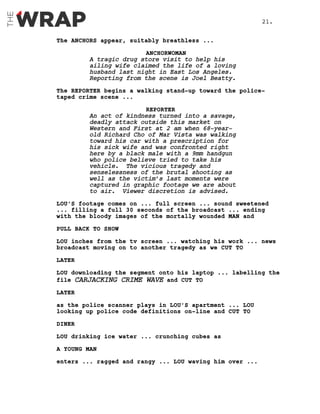 The ANCHORS appear, suitably breathless ...
ANCHORWOMAN
A tragic drug store visit to help his
ailing wife claimed the life of a loving
husband last night in East Los Angeles.
Reporting from the scene is Joel Beatty.
The REPORTER begins a walking stand-up toward the police-
taped crime scene ...
REPORTER
An act of kindness turned into a savage,
deadly attack outside this market on
Western and First at 2 am when 68-year-
old Richard Cho of Mar Vista was walking
toward his car with a prescription for
his sick wife and was confronted right
here by a black male with a 9mm handgun
who police believe tried to take his
vehicle. The vicious tragedy and
senselessness of the brutal shooting as
well as the victim’s last moments were
captured in graphic footage we are about
to air. Viewer discretion is advised.
LOU’S footage comes on ... full screen ... sound sweetened
... filling a full 30 seconds of the broadcast ... ending
with the bloody images of the mortally wounded MAN and
PULL BACK TO SHOW
LOU inches from the tv screen ... watching his work ... news
broadcast moving on to another tragedy as we CUT TO
LATER
LOU downloading the segment onto his laptop ... labelling the
file CARJACKING CRIME WAVE and CUT TO
LATER
as the police scanner plays in LOU’S apartment ... LOU
looking up police code definitions on-line and CUT TO
DINER
LOU drinking ice water ... crunching cubes as
A YOUNG MAN
enters ... ragged and rangy ... LOU waving him over ...
21.
 