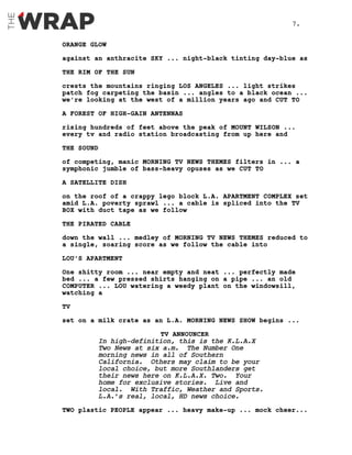 ORANGE GLOW
against an anthracite SKY ... night-black tinting day-blue as
THE RIM OF THE SUN
crests the mountains ringing LOS ANGELES ... light strikes
patch fog carpeting the basin ... angles to a black ocean ...
we’re looking at the west of a million years ago and CUT TO
A FOREST OF HIGH-GAIN ANTENNAS
rising hundreds of feet above the peak of MOUNT WILSON ...
every tv and radio station broadcasting from up here and
THE SOUND
of competing, manic MORNING TV NEWS THEMES filters in ... a
symphonic jumble of bass-heavy opuses as we CUT TO
A SATELLITE DISH
on the roof of a crappy lego block L.A. APARTMENT COMPLEX set
amid L.A. poverty sprawl ... a cable is spliced into the TV
BOX with duct tape as we follow
THE PIRATED CABLE
down the wall ... medley of MORNING TV NEWS THEMES reduced to
a single, soaring score as we follow the cable into
LOU’S APARTMENT
One shitty room ... near empty and neat ... perfectly made
bed ... a few pressed shirts hanging on a pipe ... an old
COMPUTER ... LOU watering a weedy plant on the windowsill,
watching a
TV
set on a milk crate as an L.A. MORNING NEWS SHOW begins ...
TV ANNOUNCER
In high-definition, this is the K.L.A.X
Two News at six a.m. The Number One
morning news in all of Southern
California. Others may claim to be your
local choice, but more Southlanders get
their news here on K.L.A.X. Two. Your
home for exclusive stories. Live and
local. With Traffic, Weather and Sports.
L.A.’s real, local, HD news choice.
TWO plastic PEOPLE appear ... heavy make-up ... mock cheer...
7.
 