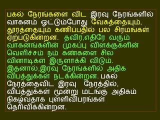 பகல் நேரங்களை விட  இரவு நேரங்களில் வாகனம் ஓட்டும்போது  வேகத்தையும் ,  தூரத்தையும் கணிப்பதில் பல சிரமங்கள் ஏற்படுகின்றன .   தவிர , எதிரே வரும் வாகனங்களின் முகப்பு விளக்குகளின் வெளிச்சம் நம் கண்களை சில வினாடிகள் இருளாக்கி விடும் .   இதனால் , இரவு நேரங்களில் அதிக விபத்துக்கள் நடக்கின்றன .   பகல் நேரத்தைவிட இரவு  நேரத்தில் ,  விபத்துக்கள் மூன்று மடங்கு அதிகம் நிகழ்வதாக புள்ளிவிபரங்கள் தெரிவிக்கின்றன . 