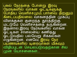 பகல் நேரத்தை போன்று இரவு நேரங்களில் வாகன ஓட்டிகளுக்கு போதிய வெளிச்சமும் ,  பார்வை திறனும் கிடைப்பதில்லை .   வாகனத்தின் முகப்பு விளக்குகள் குறைந்த தூரத்திற்கு மட்டுமே வெளிச்சத்தை தருகின்றன .   இதனால் , இரவு நேரங்களில் வாகன ஓட்டிகள் சாலையை கணித்து ஓட்டுவதில் பல்வேறு சிக்கல்கள் எழுகின்றன .  எனவே ,  இரவு நேர பயணங்களில் டிரைவர்கள் மிகவும்  விழிப்புடன் செயல்படுவதற்கான சில முன் யோசனைகள் ...   