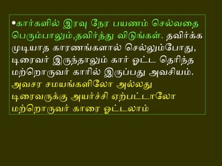 • கார்களில் இரவு நேர பயணம் செல்வதை பெரும்பாலும் , தவிர்த்து விடுங்கள் .   தவிர்க்க முடியாத காரணங்களால் செல்லும்போது ,  டிரைவர் இருந்தாலும் கார் ஓட்ட தெரிந்த மற்றொருவர் காரில் இருப்பது அவசியம் .   அவசர சமயங்களிலோ அல்லது டிரைவருக்கு அயர்ச்சி ஏற்பட்டாலோ மற்றொருவர் காரை ஓட்டலாம்   