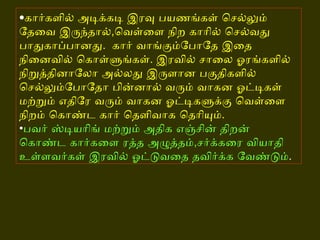 • கார்களில் அடிக்கடி இரவு பயணங்கள் செல்லும் தேவை இருந்தால் , வெள்ளை நிற காரில் செல்வது பாதுகாப்பானது .   கார் வாங்கும்போதே இதை நினைவில் கொள்ளுங்கள் .  இரவில் சாலை ஓரங்களில் நிறுத்தினாலோ அல்லது இருளான பகுதிகளில் செல்லும்போதோ பின்னால் வரும் வாகன ஓட்டிகள் மற்றும் எதிரே வரும் வாகன ஓட்டிகளுக்கு வெள்ளை நிறம் கொண்ட கார் தெளிவாக தெரியும் . • பவர் ஸ்டியரிங் மற்றும் அதிக எஞ்சின் திறன் கொண்ட கார்களை ரத்த அழுத்தம் , சர்க்கரை வியாதி உள்ளவர்கள் இரவில் ஓட்டுவதை தவிர்க்க வேண்டும் .   