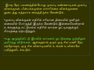 • இரவு நேர பயணத்தின்போது முகப்பு கண்ணாடிகள் , முகப்பு விளக்குகள் ,  பின்பக்கமுள்ள எச்சரிக்கை விளக்குகளை துடைத்து சுத்தமாக வைத்திருக்க வேண்டும் . • முகப்பு விளக்குகள் எதிரில் சரியான திசையில் ஒளிரும் வகையில் பொருத்தி இருக்க வேண்டும் . இல்லையென்றால் உங்களுக்கு மட்டுமல்ல எதிரில் வாகன ஓட்டிகளுக்கும் சிரமத்தை ஏற்படுத்தும் . • மது அருந்திவிட்டு இரவில் வாகனம் ஓட்டுவதை முற்றிலும் தவிர்த்து விடுங்கள் .   ஆல்கஹால் தரும் ஒரு சில மணி நேர சந்தோஷம் ,  ஒரு சில வினாடிகளில் உங்கள் உயிரையே பறித்துவிடக்கூடும் .  