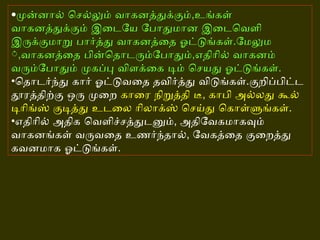 • முன்னால் செல்லும் வாகனத்துக்கும் , உங்கள் வாகனத்துக்கும் இடையே போதுமான இடைவெளி இருக்குமாறு பார்த்து வாகனத்தை ஓட்டுங்கள் . மேலும் , வாகனத்தை பின்தொடரும்போதும் , எதிரில் வாகனம் வரும்போதும் முகப்பு விளக்கை டிம் செயது ஓட்டுங்கள் . • தொடர்ந்து கார் ஓட்டுவதை தவிர்த்து விடுங்கள் . குறிப்பிட்ட தூரத்திற்கு ஒரு முறை  காரை நிறுத்தி டீ ,  காபி அல்லது கூல் டிரிங்ஸ் குடித்து உடலை ரிலாக்ஸ் செய்து கொள்ளுங்கள் . • எதிரில் அதிக வெளிச்சத்துடனும் ,  அதிவேகமாகவும் வாகனங்கள் வருவதை உணர்ந்தால் ,  வேகத்தை குறைத்து கவனமாக ஓட்டுங்கள் .   
