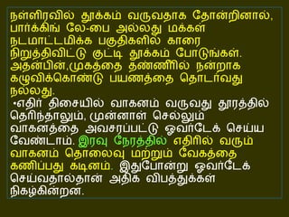 நள்ளிரவில் தூக்கம் வருவதாக தோன்றினால் ,  பார்க்கிங் லே - பை அல்லது மக்கள் நடமாட்டமிக்க பகுதிகளில் காரை நிறுத்திவிட்டு குட்டி தூக்கம் போடுங்கள் .   அதன்பின் , முகத்தை தண்ணீரில் நன்றாக கழுவிக்கொண்டு பயணத்தை தொடர்வது நல்லது .  • எதிர் திசையில் வாகனம் வருவது தூரத்தில் தெரிந்தாலும் ,  முன்னாள் செல்லும் வாகனத்தை அவசரப்பட்டு ஓவர்டேக் செய்ய வேண்டாம் .   இரவு நேரத்தில்  எதிரில் வரும் வாகனம் தொலைவு மற்றும் வேகத்தை கணிப்பது கடினம் .   இதுபோன்று ஓவர்டேக் செய்வதால்தான் அதிக விபத்துக்கள் நிகழ்கின்றன . 