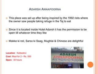ADARSH ANNAPOORNA
 This place was set up after being inspired by the 1992 riots where
the owner saw people taking refuge in the Taj to eat
 Since it is located inside Hotel Adarsh it has the permission to be
open till whatever time they like
 Makke ki roti, Sarso ki Saag, Mughlai & Chinese are delightful
Location: Kalbadevi
Cost: Meal for 2 - Rs. 550
Open: All hours
 