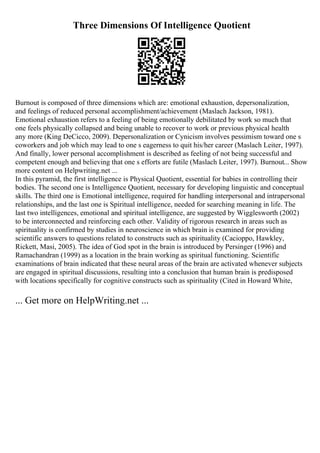 Three Dimensions Of Intelligence Quotient
Burnout is composed of three dimensions which are: emotional exhaustion, depersonalization,
and feelings of reduced personal accomplishment/achievement (Maslach Jackson, 1981).
Emotional exhaustion refers to a feeling of being emotionally debilitated by work so much that
one feels physically collapsed and being unable to recover to work or previous physical health
any more (King DeCicco, 2009). Depersonalization or Cynicism involves pessimism toward one s
coworkers and job which may lead to one s eagerness to quit his/her career (Maslach Leiter, 1997).
And finally, lower personal accomplishment is described as feeling of not being successful and
competent enough and believing that one s efforts are futile (Maslach Leiter, 1997). Burnout... Show
more content on Helpwriting.net ...
In this pyramid, the first intelligence is Physical Quotient, essential for babies in controlling their
bodies. The second one is Intelligence Quotient, necessary for developing linguistic and conceptual
skills. The third one is Emotional intelligence, required for handling interpersonal and intrapersonal
relationships, and the last one is Spiritual intelligence, needed for searching meaning in life. The
last two intelligences, emotional and spiritual intelligence, are suggested by Wigglesworth (2002)
to be interconnected and reinforcing each other. Validity of rigorous research in areas such as
spirituality is confirmed by studies in neuroscience in which brain is examined for providing
scientific answers to questions related to constructs such as spirituality (Cacioppo, Hawkley,
Rickett, Masi, 2005). The idea of God spot in the brain is introduced by Persinger (1996) and
Ramachandran (1999) as a location in the brain working as spiritual functioning. Scientific
examinations of brain indicated that these neural areas of the brain are activated whenever subjects
are engaged in spiritual discussions, resulting into a conclusion that human brain is predisposed
with locations specifically for cognitive constructs such as spirituality (Cited in Howard White,
... Get more on HelpWriting.net ...
 