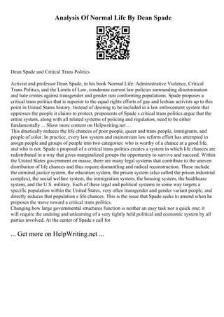 Analysis Of Normal Life By Dean Spade
Dean Spade and Critical Trans Politics
Activist and professor Dean Spade, in his book Normal Life: Administrative Violence, Critical
Trans Politics, and the Limits of Law, condemns current law policies surrounding discrimination
and hate crimes against transgender and gender non conforming populations. Spade proposes a
critical trans politics that is superior to the equal rights efforts of gay and lesbian activists up to this
point in United States history. Instead of desiring to be included in a law enforcement system that
oppresses the people it claims to protect, proponents of Spade s critical trans politics argue that the
entire system, along with all related systems of policing and regulation, need to be either
fundamentally ... Show more content on Helpwriting.net ...
This drastically reduces the life chances of poor people, queer and trans people, immigrants, and
people of color. In practice, every law system and mainstream law reform effort has attempted to
assign people and groups of people into two categories: who is worthy of a chance at a good life,
and who is not. Spade s proposal of a critical trans politics creates a system in which life chances are
redistributed in a way that gives marginalized groups the opportunity to survive and succeed. Within
the United States government en masse, there are many legal systems that contribute to the uneven
distribution of life chances and thus require dismantling and radical reconstruction. These include
the criminal justice system, the education system, the prison system (also called the prison industrial
complex), the social welfare system, the immigration system, the housing system, the healthcare
system, and the U.S. military. Each of these legal and political systems in some way targets a
specific population within the United States, very often transgender and gender variant people, and
directly reduces that population s life chances. This is the issue that Spade seeks to amend when he
proposes the move toward a critical trans politics.
Changing how large governmental structures function is neither an easy task nor a quick one; it
will require the undoing and unlearning of a very tightly held political and economic system by all
parties involved. At the center of Spade s call for
... Get more on HelpWriting.net ...
 