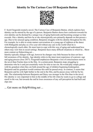 Identity In The Curious Case Of Benjamin Button
F. Scott Fitzgerald created a novel, The Curious Case of Benjamin Button, which explores how
identity can be uttered by the age of a person. Benjamin Button shows how confusion towards his
own identity can be dictated by a unique way of aging backwards and becoming younger as time
exceeds. One s identity and how he or she stereotypically acts primarily depends on that person s
age. Due to his unusual aging condition, Benjamin struggles with his identity throughout his life.
For example, he is able to create mature conversations at a young age of eighteen at the dance
with Hildegarde and play as a five year old without any care in the world when he is
chronologically much older. He must learn to cope with this way of aging and understand how
others may view him in social settings. Benjamin faces many difficult situations in which he... Show
more content on Helpwriting.net ...
Identity typically changes with age, however he changes very little because he does not have
full awareness of his identity. Age identity refers to the inner most experience of a person s age
and aging process (Jose 2017). Fitzgerald emphasizes Benjamin s loss of consciousness more in
the novel than Fincher does in the film. At a certain point, Benjamin stops struggling to
determine who he is and just essentially waits for time to run out. He would play simply games
with his grandson when they are both around the age of children beginning kindergarten.
Benjamin and his grandson would continue this until he passed away. In contrast, it seems that
Benjamin and his wife fight further to the end in the film, and he passes away with her by his
side. The relationship between Benjamin and Daisy was stronger in the film than in the novel.
His identity is very important to him in the middle of his life when he wants to go to college and
enroll in the war, but towards the end he loses awareness of any self perception he had built and
slips into
... Get more on HelpWriting.net ...
 