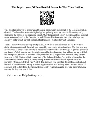 The Importance Of Presidential Power In The Constitution
This presidential power is controversial because it is nowhere mentioned in the U.S. Constitution
(Rozell). The President, since the beginning, has gained powers not specifically enumerated,
increasing the power of the executive branch. Over the course of history the President has assumed
many powers unlisted in the Constitution including the line item veto, executive privilege, and
executive order which have all impacted the President s relationship with Congress.
The line item veto was used very briefly during the Clinton administration before it was later
declared unconstitutional, though it was wanted by many other administrations. The line item veto
is defined as, A special form of veto in which the chief executive has the right to prevent particular
provisions of a bill enacted by a legislative assembly from becoming law without having to kill all
the other parts of the bill at the same time (Johnson). An example of the president using the line
item veto is Bill Clinton, which vetoed part of the Balanced Budget Act which, relinquished the
Federal Government s ability to recoup nearly $2.6 billion in taxes levied against Medicaid
providers ( Clinton v. City of New York
. ). The line item veto was then declared unconstitutional
because of the President s ability to amend legislation that was already passed by both houses of
congress, and declared that the President must totally reject or accept a bill. One major challenge
towards the line item veto is that
... Get more on HelpWriting.net ...
 