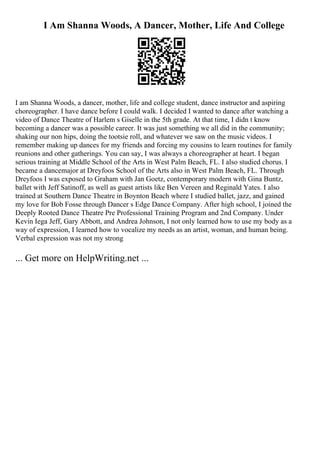 I Am Shanna Woods, A Dancer, Mother, Life And College
I am Shanna Woods, a dancer, mother, life and college student, dance instructor and aspiring
choreographer. I have dance before I could walk. I decided I wanted to dance after watching a
video of Dance Theatre of Harlem s Giselle in the 5th grade. At that time, I didn t know
becoming a dancer was a possible career. It was just something we all did in the community;
shaking our non hips, doing the tootsie roll, and whatever we saw on the music videos. I
remember making up dances for my friends and forcing my cousins to learn routines for family
reunions and other gatherings. You can say, I was always a choreographer at heart. I began
serious training at Middle School of the Arts in West Palm Beach, FL. I also studied chorus. I
became a dancemajor at Dreyfoos School of the Arts also in West Palm Beach, FL. Through
Dreyfoos I was exposed to Graham with Jan Goetz, contemporary modern with Gina Buntz,
ballet with Jeff Satinoff, as well as guest artists like Ben Vereen and Reginald Yates. I also
trained at Southern Dance Theatre in Boynton Beach where I studied ballet, jazz, and gained
my love for Bob Fosse through Dancer s Edge Dance Company. After high school, I joined the
Deeply Rooted Dance Theatre Pre Professional Training Program and 2nd Company. Under
Kevin Iega Jeff, Gary Abbott, and Andrea Johnson, I not only learned how to use my body as a
way of expression, I learned how to vocalize my needs as an artist, woman, and human being.
Verbal expression was not my strong
... Get more on HelpWriting.net ...
 