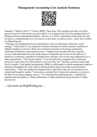 Management Accounting Cost Analysis Summary
Summary * Subject: MAC 4 * Course: IBMS 1 Dear mate, This summary provides you with a
general overview of the theory covered in MAC 4. It is based on the Cost Accounting book by C.
Horngren (Pierson International Edition, 13th Ed.). It is NOT a substitution of the book, but may
be used as a complementary to it. For success on the exam, we advise you to... Show more content
on Helpwriting.net ...
* Strategic cost management focuses specifically on the cost dimension within the overall
strategy * Value chain it is the sequence of business functions in which customer usefulness is
added to products or services. There are six business functions: R D, design, production,
marketing, distribution, and customer service: * Supply chain describes the flow of goods,
services, and information from the initial sources of materials and services to the delivery of
products to consumers, regardless of whether those activities occur in the same organization or in
other organizations. * Key success factors: * Cost and efficiency companies face continuous
pressure to reduce the cost of the products or services they sell. * Quality customers expect high
levels of quality. Total quality management (TQM) is a philosophy in which management improves
operations throughout the value chain to deliver products and services that exceed customer
expectations. * Time new product development time is the time it takes for new products to be
created and brought to market. * Innovation a constant flow of innovative products or services is
the basis for on going company success. * Five step decision making process: 1. Identify the
problem and uncertainties 2. Obtain information 3. Make predictions about the future 4. Make
decisions by
... Get more on HelpWriting.net ...
 