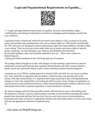 Legal and Organizational Requirements on Equality,...
1. 1 Legal and organizational requirements on equality, diversity, discrimination, rights ,
confidentiality and sharing of information in relation to managing and developing yourself and
your workforce
Legislation forms a framework which all care homes must adhere to; this is carried out in many
guises and includes many parliamentary acts such as human rights act 1998 and the mental health
act 1993, these acts are designed to protect and promote rights and responsibilities of people within
a care setting. There are also provisions under other acts to protect and ensure rights to specific
group s equal pay, sex discrimination, race relations and disability discrimination.
Government guidance states that all public authorities have an ... Show more content on
Helpwriting.net ...
Training provided contributes to the well being and care of residents.
All existing staff are bought up to date with changes in team meetings, supervision ect and are
continually coached and observed, plus regularly attend refresher and other courses related to
health, social care and mental illness as part of their continuous professional development.
I maintain my own CPD by reading material on internet CQC and skills for care are an excellent
site, I also subscribe to magazines and newsletters, I attend courses and seminars plus work
closely with other professionals. It is important that I keep myself up to date with legislation and
changes as I have the responsibility of ensuring all staff are aware of any changes in regulations or
current practices, plus touchstones believes a fully trained and developed workforce that know and
understand and are able to promote legislation is more beneficial to residents.
We discuss changes and will where possible include staff and service users in the drafting and
development of a home s policies and procedures normally in team/residents meetings this makes
people more interested and they feel involved. Service users have access to relevant policies,
procedures and codes of practice in appropriate formats and staff explain them to service users using
relevant and appropriate methods of communication.
At
... Get more on HelpWriting.net ...
 