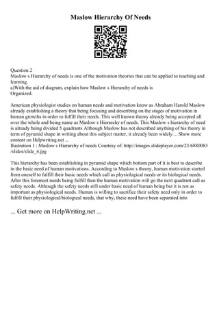 Maslow Hierarchy Of Needs
Question 2
Maslow s Hierarchy of needs is one of the motivation theories that can be applied to teaching and
learning.
a)With the aid of diagram, explain how Maslow s Hierarchy of needs is
Organized.
American physiologist studies on human needs and motivation know as Abraham Harold Maslow
already establishing a theory that being focusing and describing on the stages of motivation in
human growths in order to fulfill their needs. This well known theory already being accepted all
over the whole and being name as Maslow s Hierarchy of needs. This Maslow s hierarchy of need
is already being divided 5 quadrants Although Maslow has not described anything of his theory in
term of pyramid shape in writing about this subject matter, it already been widely ... Show more
content on Helpwriting.net ...
Ilustration 1 : Maslow s Hierarchy of needs Courtesy of: http://images.slideplayer.com/23/6880083
/slides/slide_4.jpg
This hierarchy has been establishing in pyramid shape which bottom part of it is best to describe
in the basic need of human motivations. According to Maslow s theory, human motivation started
from oneself to fulfill their basic needs which call as physiological needs or its biological needs.
After this foremost needs being fulfill then the human motivation will go the next quadrant call as
safety needs. Although the safety needs still under basic need of human being but it is not as
important as physiological needs. Human is willing to sacrifice their safety need only in order to
fulfill their physiological/biological needs, that why, these need have been separated into
... Get more on HelpWriting.net ...
 