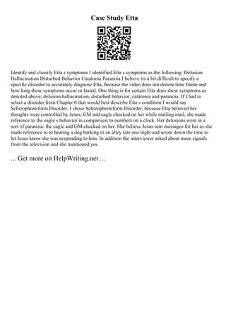 Case Study Etta
Identify and classify Etta s symptoms I identified Etta s symptoms as the following: Delusion
Hallucination Disturbed Behavior Catatonia Paranoia I believe its a bit difficult to specify a
specific disorder to accurately diagnose Etta, because the video does not denote time frame and
how long these symptoms occur or lasted. One thing is for certain Etta does show symptoms as
denoted above; delusion hallucination, disturbed behavior, catatonia and paranoia. If I had to
select a disorder from Chapter 6 that would best describe Etta s condition I would say
Schizophreniform Disorder. I chose Schizophreniform Disorder, because Etta believed her
thoughts were controlled by Jesus, GM and eagle checked on her while mailing mail, she made
reference to the eagle s behavior in comparison to numbers on a clock. Her delusions were in a
sort of paranoia: the eagle and GM checked on her. She believe Jesus sent messages for her as she
made reference to to hearing a dog barking in an alley late one night and wrote down the time to
let Jesus know she was responding to him. In addition the interviewer asked about more signals
from the television and she mentioned yes.
... Get more on HelpWriting.net ...
 