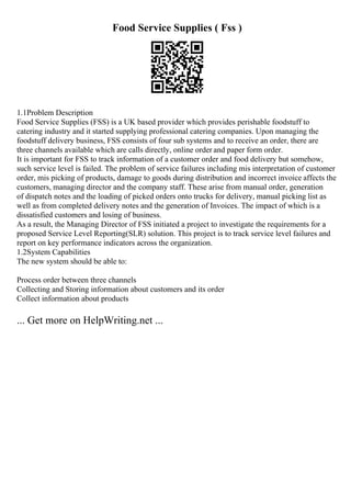 Food Service Supplies ( Fss )
1.1Problem Description
Food Service Supplies (FSS) is a UK based provider which provides perishable foodstuff to
catering industry and it started supplying professional catering companies. Upon managing the
foodstuff delivery business, FSS consists of four sub systems and to receive an order, there are
three channels available which are calls directly, online order and paper form order.
It is important for FSS to track information of a customer order and food delivery but somehow,
such service level is failed. The problem of service failures including mis interpretation of customer
order, mis picking of products, damage to goods during distribution and incorrect invoice affects the
customers, managing director and the company staff. These arise from manual order, generation
of dispatch notes and the loading of picked orders onto trucks for delivery, manual picking list as
well as from completed delivery notes and the generation of Invoices. The impact of which is a
dissatisfied customers and losing of business.
As a result, the Managing Director of FSS initiated a project to investigate the requirements for a
proposed Service Level Reporting(SLR) solution. This project is to track service level failures and
report on key performance indicators across the organization.
1.2System Capabilities
The new system should be able to:
Process order between three channels
Collecting and Storing information about customers and its order
Collect information about products
... Get more on HelpWriting.net ...
 