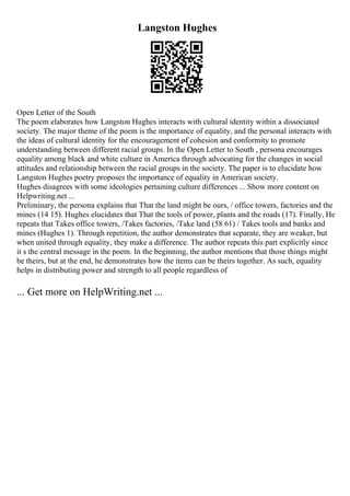Langston Hughes
Open Letter of the South
The poem elaborates how Langston Hughes interacts with cultural identity within a dissociated
society. The major theme of the poem is the importance of equality, and the personal interacts with
the ideas of cultural identity for the encouragement of cohesion and conformity to promote
understanding between different racial groups. In the Open Letter to South , persona encourages
equality among black and white culture in America through advocating for the changes in social
attitudes and relationship between the racial groups in the society. The paper is to elucidate how
Langston Hughes poetry proposes the importance of equality in American society.
Hughes disagrees with some ideologies pertaining culture differences ... Show more content on
Helpwriting.net ...
Preliminary, the persona explains that That the land might be ours, / office towers, factories and the
mines (14 15). Hughes elucidates that That the tools of power, plants and the roads (17). Finally, He
repeats that Takes office towers, /Takes factories, /Take land (58 61) / Takes tools and banks and
mines (Hughes 1). Through repetition, the author demonstrates that separate, they are weaker, but
when united through equality, they make a difference. The author repeats this part explicitly since
it s the central message in the poem. In the beginning, the author mentions that those things might
be theirs, but at the end, he demonstrates how the items can be theirs together. As such, equality
helps in distributing power and strength to all people regardless of
... Get more on HelpWriting.net ...
 