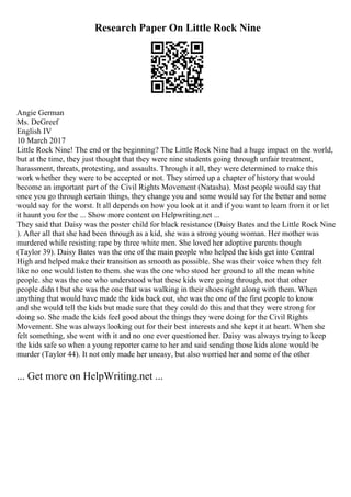 Research Paper On Little Rock Nine
Angie German
Ms. DeGreef
English IV
10 March 2017
Little Rock Nine! The end or the beginning? The Little Rock Nine had a huge impact on the world,
but at the time, they just thought that they were nine students going through unfair treatment,
harassment, threats, protesting, and assaults. Through it all, they were determined to make this
work whether they were to be accepted or not. They stirred up a chapter of history that would
become an important part of the Civil Rights Movement (Natasha). Most people would say that
once you go through certain things, they change you and some would say for the better and some
would say for the worst. It all depends on how you look at it and if you want to learn from it or let
it haunt you for the ... Show more content on Helpwriting.net ...
They said that Daisy was the poster child for black resistance (Daisy Bates and the Little Rock Nine
). After all that she had been through as a kid, she was a strong young woman. Her mother was
murdered while resisting rape by three white men. She loved her adoptive parents though
(Taylor 39). Daisy Bates was the one of the main people who helped the kids get into Central
High and helped make their transition as smooth as possible. She was their voice when they felt
like no one would listen to them. she was the one who stood her ground to all the mean white
people. she was the one who understood what these kids were going through, not that other
people didn t but she was the one that was walking in their shoes right along with them. When
anything that would have made the kids back out, she was the one of the first people to know
and she would tell the kids but made sure that they could do this and that they were strong for
doing so. She made the kids feel good about the things they were doing for the Civil Rights
Movement. She was always looking out for their best interests and she kept it at heart. When she
felt something, she went with it and no one ever questioned her. Daisy was always trying to keep
the kids safe so when a young reporter came to her and said sending those kids alone would be
murder (Taylor 44). It not only made her uneasy, but also worried her and some of the other
... Get more on HelpWriting.net ...
 