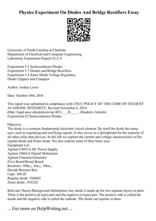 Physics Experiment On Diodes And Bridge Rectifiers Essay
University of North Carolina at Charlotte
Department of Electrical and Computer Engineering
Laboratory Experiment Report #2,3, 4
Experiment # 2 Semiconductor Diodes
Experiment # 3 Diodes and Bridge Rectifiers
Experiment # 4 Zener Diode Voltage Regulator;
Diode Clippers and Clampers
Author: Joshua Lewis
Date: October 18th, 2016
This report was submitted in compliance with UNCC POLICY 407 THE CODE OF STUDENT
ACADEMIC INTEGRITY, Revised November 6, 2014
(http://legal.uncc.edu/policies/up 407) ___JL____. (Student s Initials)
Experiment #2 Semiconductor Diodes
Objective
The diode is a common fundamental electronic circuit element. By itself the diode has many
uses, such as regulating and rectifying signals. It also serves as a springboard for the majority of
all other solid state devices. In this lab we explore the current and voltage characteristics of the
regular diode and Zener diode. We also explore some of their basic uses.
Equipment List
Agilent U8031A DC Power Supply
Agilent 34461A Digital Multimeter
Agilent Function Generator
Elvis Board/Bread Board
Resistors: 100в„¦, 1kв„¦, 10kв„¦
Decade Resistor Box
Caps: 100 uF
Regular diode: 1N4002
Zener diode: 1N5228
Relevant Theory/Background Information Any diode is made up for two separate layers or parts.
There is the positive (p type) part and the negative (n type) part. The positive side is called the
anode and the negative side is called the cathode. The diode can operate in three
... Get more on HelpWriting.net ...
 