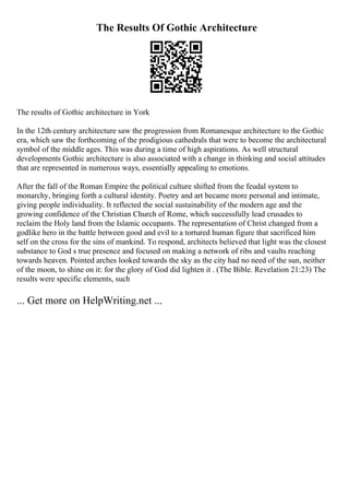 The Results Of Gothic Architecture
The results of Gothic architecture in York
In the 12th century architecture saw the progression from Romanesque architecture to the Gothic
era, which saw the forthcoming of the prodigious cathedrals that were to become the architectural
symbol of the middle ages. This was during a time of high aspirations. As well structural
developments Gothic architecture is also associated with a change in thinking and social attitudes
that are represented in numerous ways, essentially appealing to emotions.
After the fall of the Roman Empire the political culture shifted from the feudal system to
monarchy, bringing forth a cultural identity. Poetry and art became more personal and intimate,
giving people individuality. It reflected the social sustainability of the modern age and the
growing confidence of the Christian Church of Rome, which successfully lead crusades to
reclaim the Holy land from the Islamic occupants. The representation of Christ changed from a
godlike hero in the battle between good and evil to a tortured human figure that sacrificed him
self on the cross for the sins of mankind. To respond, architects believed that light was the closest
substance to God s true presence and focused on making a network of ribs and vaults reaching
towards heaven. Pointed arches looked towards the sky as the city had no need of the sun, neither
of the moon, to shine on it: for the glory of God did lighten it . (The Bible. Revelation 21:23) The
results were specific elements, such
... Get more on HelpWriting.net ...
 