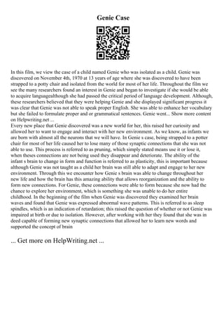 Genie Case
In this film, we view the case of a child named Genie who was isolated as a child. Genie was
discovered on November 4th, 1970 at 13 years of age where she was discovered to have been
strapped to a potty chair and isolated from the world for most of her life. Throughout the film we
see the many researchers found an interest in Genie and began to investigate if she would be able
to acquire languagealthough she had passed the critical period of language development. Although,
these researchers believed that they were helping Genie and she displayed significant progress it
was clear that Genie was not able to speak proper English. She was able to enhance her vocabulary
but she failed to formulate proper and or grammatical sentences. Genie went... Show more content
on Helpwriting.net ...
Every new place that Genie discovered was a new world for her, this raised her curiosity and
allowed her to want to engage and interact with her new environment. As we know, as infants we
are born with almost all the neurons that we will have. In Genie s case, being strapped to a potter
chair for most of her life caused her to lose many of those synaptic connections that she was not
able to use. This process is referred to as pruning, which simply stated means use it or lose it,
when theses connections are not being used they disappear and deteriorate. The ability of the
infant s brain to change in form and function is referred to as plasticity, this is important because
although Genie was not taught as a child her brain was still able to adapt and engage to her new
environment. Through this we encounter how Genie s brain was able to change throughout her
new life and how the brain has this amazing ability that allows reorganization and the ability to
form new connections. For Genie, these connections were able to form because she now had the
chance to explore her environment, which is something she was unable to do her entire
childhood. In the beginning of the film when Genie was discovered they examined her brain
waves and found that Genie was expressed abnormal wave patterns. This is referred to as sleep
spindles, which is an indication of retardation; this raised the question of whether or not Genie was
impaired at birth or due to isolation. However, after working with her they found that she was in
deed capable of forming new synaptic connections that allowed her to learn new words and
supported the concept of brain
... Get more on HelpWriting.net ...
 
