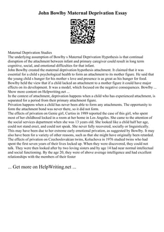 John Bowlby Maternal Deprivation Essay
Maternal Deprivation Studies
The underlying assumption of Bowlby s Maternal Deprivation Hypothesis is that continual
disruption of the attachment between infant and primary caregiver could result in long term
cognitive, social, and emotional difficulties for that infant.
John Bowlby created the maternal deprivation hypothesis attachment. It claimed that it was
essential for a child s psychological health to form an attachment to its mother figure. He said that
the young child s hunger for his mother s love and presence is as great as his hunger for food.
Bowlby held the view that if a child lacked an attachment to a mother figure it could have major
effects on its development. It was a model, which focused on the negative consequences. Bowlby ...
Show more content on Helpwriting.net ...
In the context of attachment, deprivation happens when a child who has experienced attachment, is
separated for a period from their primary attachment figure.
Privation happens when a child has never been able to form any attachments. The opportunity to
form the attachment bond was never there, so it did not form.
The effects of privation on Genie girl, Curtiss in 1989 reported the case of this girl, who spent
most of her childhood locked in a room at her home in Los Angeles. She came to the attention of
the social services department when she was 13 years old. She looked like a child half her age,
could not stand erect, and could not speak. She never fully recovered, socially or linguistically.
This may have been due to her extreme early emotional privation, as suggested by Bowlby. It may
also have been for a variety of other reasons, such as that she might have originally been retarded.
The effects of privation on Czechoslovakian twins, Koluchova in 1976 studied twins who had
spent the first seven years of their lives locked up. When they were discovered, they could not
talk. They were then looked after by two loving sisters and by age 14 had near normal intellectual
and social functioning. By the age 20, they were of above average intelligence and had excellent
relationships with the members of their foster
... Get more on HelpWriting.net ...
 