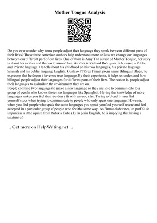 Mother Tongue Analysis
Do you ever wonder why some people adjust their language they speak between different parts of
their lives? These three American authors help understand more on how we change our languages
between our different part of our lives. One of them is Amy Tan author of Mother Tongue, her story
is about her mother and the world around her. Another is Richard Rodriguez, who wrote a Public
and Private language, He tells about his childhood on his two languages, his private language,
Spanish and his public language English. Gustavo PГ©rez Firmat poem name Bilingual Blues, he
expresses that he doesn t have one true language. By their experience, it helps us understand how
bilingual people adjust their languages for different parts of their lives. The reason is, people adjust
their languages to assimilate the environment they are on.
People combine two languages to make a new language so they are able to communicate to a
group of people who knows those two languages like Spanglish. Having the knowledge of more
languages makes you feel that you don t fit with anyone else. Trying to blend in you find
yourself stuck when trying to communicate to people who only speak one language. However,
when you find people who speak the same languages you speak you find yourself rescue and feel
accepted in a particular group of people who feel the same way. As Firmat elaborates, un purГ© de
impurezas a little square from Rubik s Cube (1). In plain English, he is implying that having a
mixture of
... Get more on HelpWriting.net ...
 