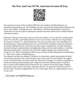 The Pros And Cons Of The American Invasion Of Iraq
The American invasion of Iraq in March 2003 led to the collapse of Saddam Hussein, yet
unleashed a huge partisan war. The instability has led to many terrorist organizations feeding on the
chaos, most notably, Al Qaeda and, now, ISIS (Daesh). The Bush administration s decision to
invade Iraq was not successful in stopping the spread of terrorism and has led to strained relations
with many countries.
Before the American intervention, Iraq was safer and wealthier. It was a relatively wealthy nation
in the 70 s to the 80 s, until Saddam Hussein went to war with Iran. After the war, Iraq needed a
lot of money to help fix it s main infrastructure. He was accused by locals of not spending to fix
the infrastructure, instead spending money on a lavish lifestyle, including construction of palaces
for himself. Saddam Hussein s autocracy gave base camps, working bases, and other backing to
terrorists battling the administrations of neighboring Turkey and Iran, and in addition to hard line
Palestinian organizations. Amid the 1991 Gulf War, Saddam charged a few fizzled terrorist
assaults on U.S. offices. Preceding the 2003 invasion of Iraq, the State Department recorded Iraq as
a ... Show more content on Helpwriting.net ...
The rationale was that even though it is difficult, we should take a global stand against all kinds
of extremism anywhere in the world, though we pay a heavy price for intervention. The support
for the war believed that if we did not show the terrorists our strength, we would be susceptible to
another devastating and decimating attack. Supporters also believed that progress would have
been a disaster under Saddam Hussein because he was a disaster for the Iraqi people. Saddam
also posed a major threat to the region, especially after the war against Iran and the invasion of
Kuwait. Many Americans supported the war in it s early stages, however; support began to waver
as time went
... Get more on HelpWriting.net ...
 